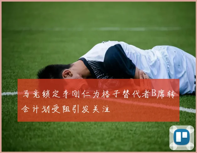 马竞锁定李刚仁为格子替代者B席转会计划受阻引发关注