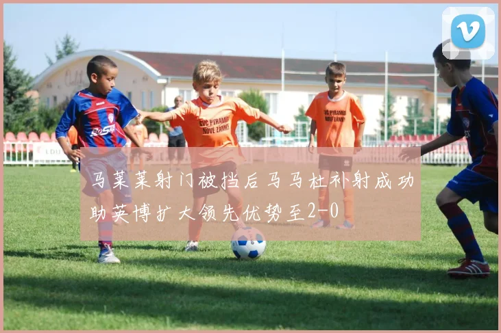马莱莱射门被挡后马马杜补射成功助英博扩大领先优势至2-0