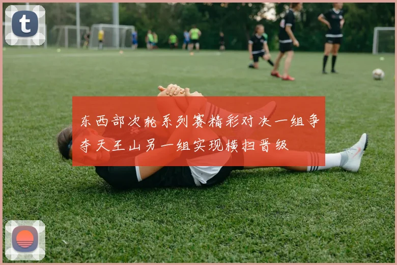 东西部次轮系列赛精彩对决一组争夺天王山另一组实现横扫晋级