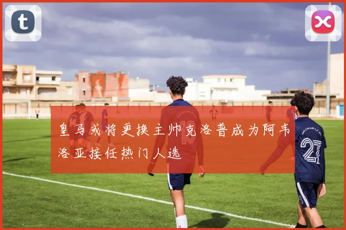 皇马或将更换主帅克洛普成为阿韦洛亚接任热门人选