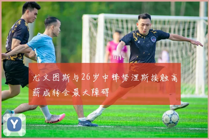 尤文图斯与26岁中锋努涅斯接触高薪成转会最大障碍
