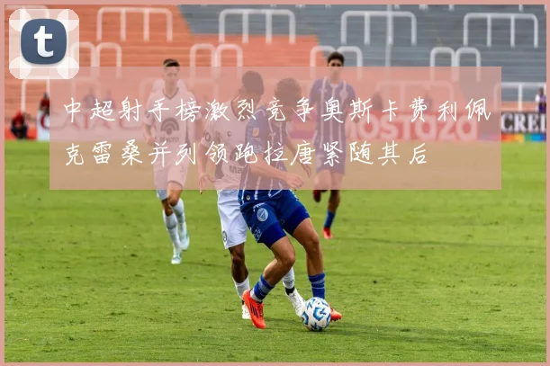 中超射手榜激烈竞争奥斯卡费利佩克雷桑并列领跑拉唐紧随其后