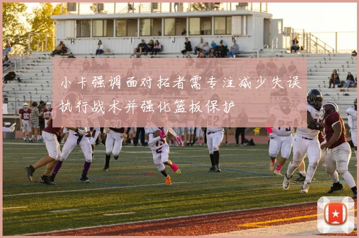小卡强调面对拓者需专注减少失误执行战术并强化篮板保护